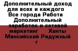 Дополнительный доход для всех и каждого - Все города Работа » Дополнительный заработок и сетевой маркетинг   . Ханты-Мансийский,Радужный г.
